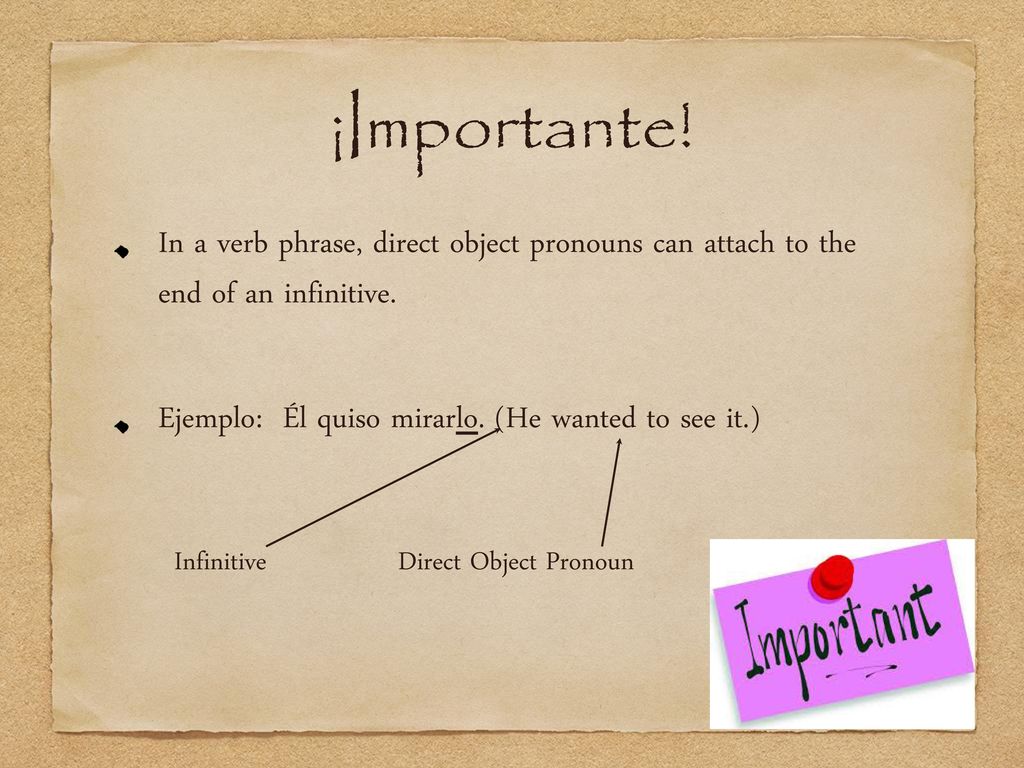 ¡Importante! In a verb phrase, direct object pronouns can attach to the end of an infinitive. Ejemplo: Él quiso mirarlo. (He wanted to see it.)