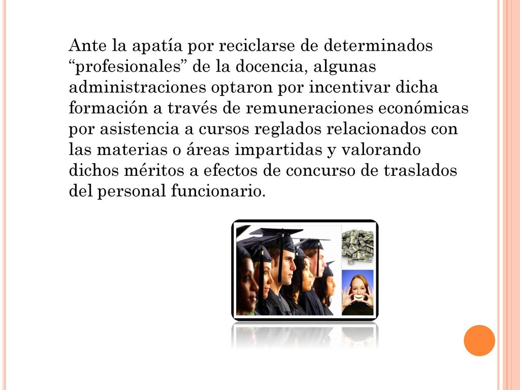 Ante la apatía por reciclarse de determinados profesionales de la docencia, algunas administraciones optaron por incentivar dicha formación a través de remuneraciones económicas por asistencia a cursos reglados relacionados con las materias o áreas impartidas y valorando dichos méritos a efectos de concurso de traslados del personal funcionario.