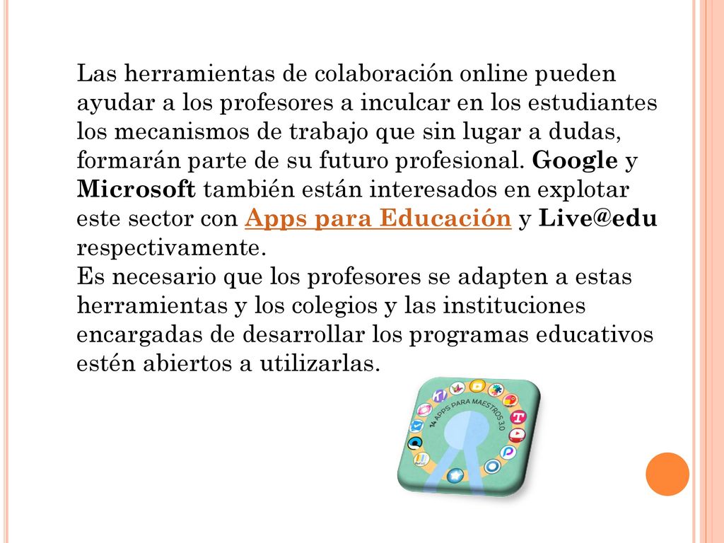 Las herramientas de colaboración online pueden ayudar a los profesores a inculcar en los estudiantes los mecanismos de trabajo que sin lugar a dudas, formarán parte de su futuro profesional. Google y Microsoft también están interesados en explotar este sector con Apps para Educación y respectivamente.