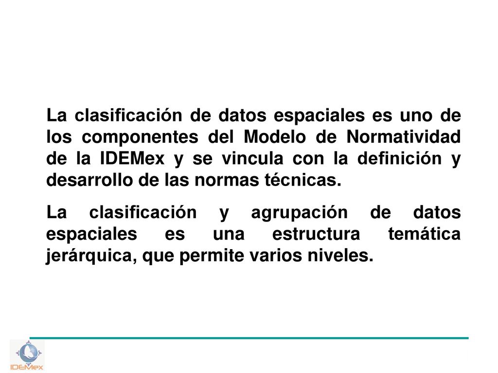 La clasificación de datos espaciales es uno de los componentes del Modelo de Normatividad de la IDEMex y se vincula con la definición y desarrollo de las normas técnicas.