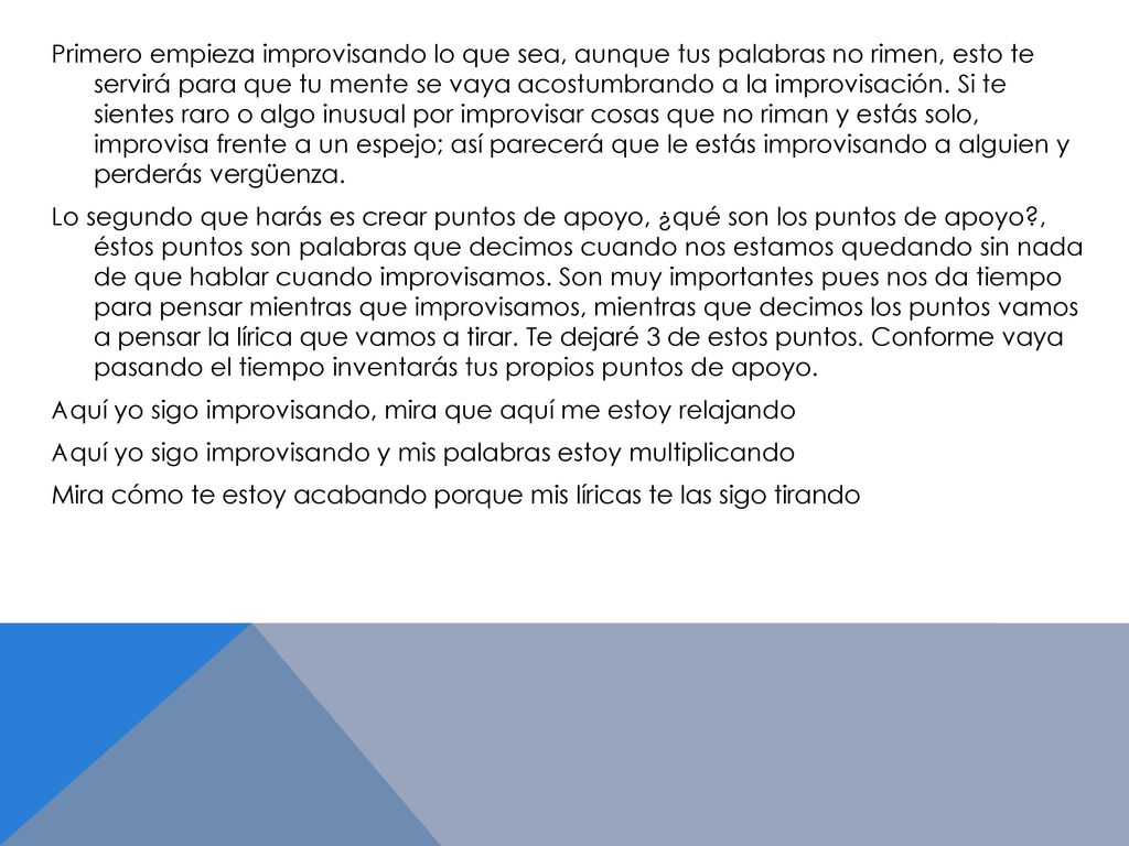 Primero empieza improvisando lo que sea, aunque tus palabras no rimen, esto te servirá para que tu mente se vaya acostumbrando a la improvisación.
