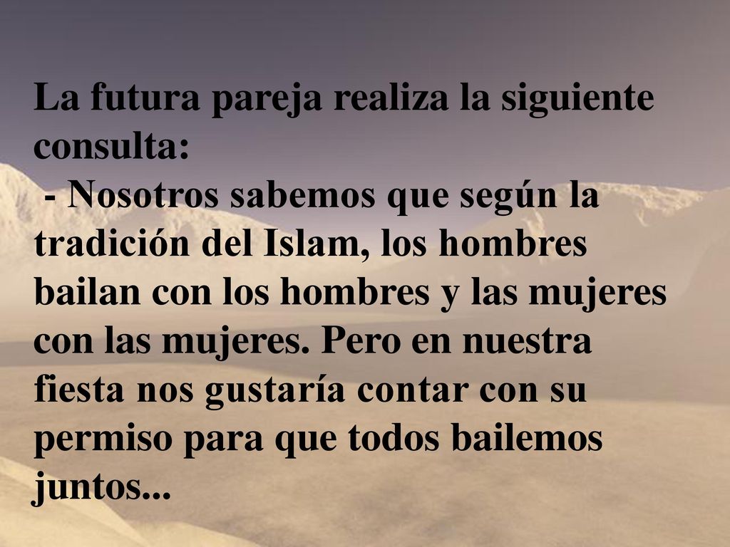 La futura pareja realiza la siguiente consulta: - Nosotros sabemos que según la tradición del Islam, los hombres bailan con los hombres y las mujeres con las mujeres. Pero en nuestra fiesta nos gustaría contar con su permiso para que todos bailemos juntos...