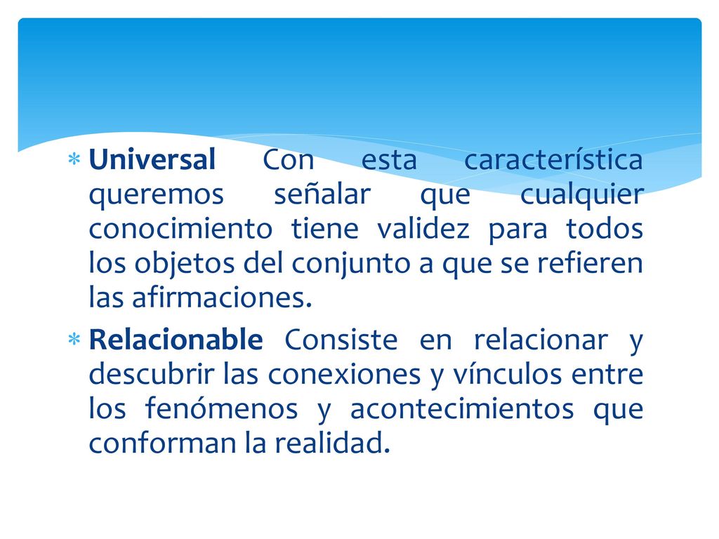 Universal Con esta característica queremos señalar que cualquier conocimiento tiene validez para todos los objetos del conjunto a que se refieren las afirmaciones.