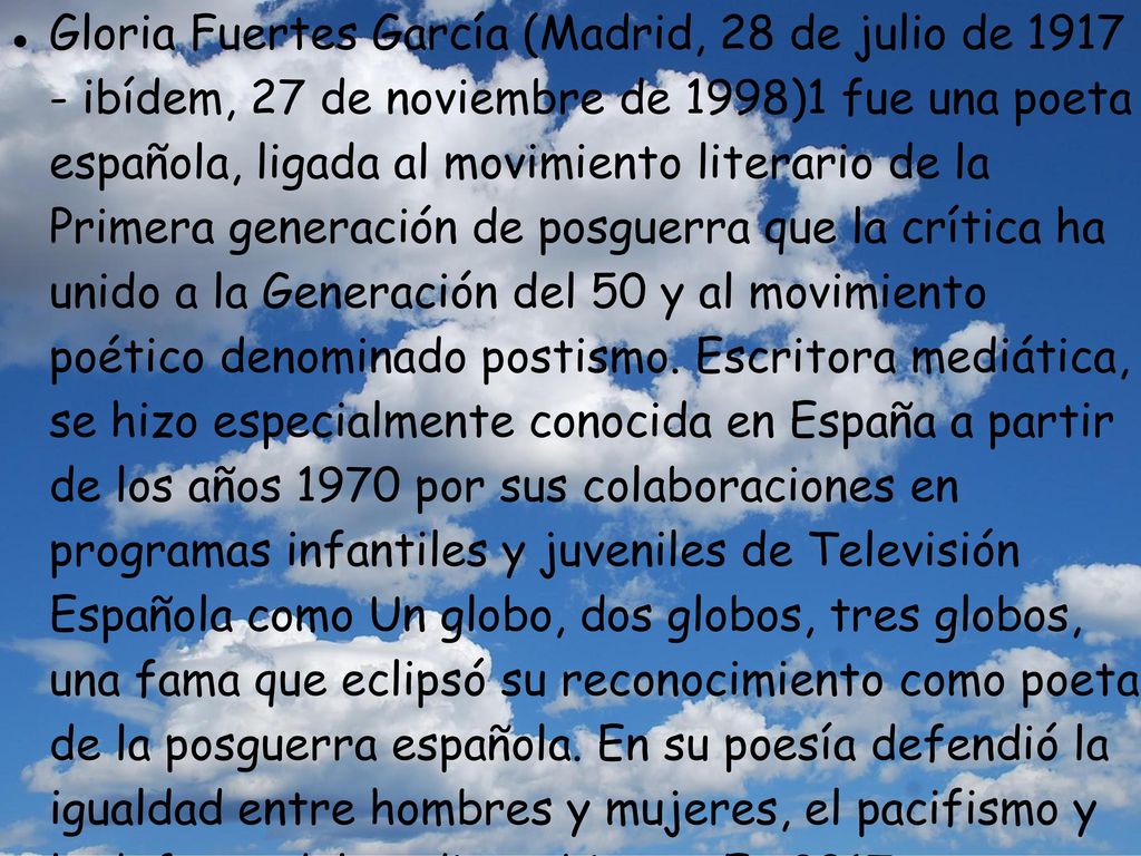 Gloria Fuertes García (Madrid, 28 de julio de ibídem, 27 de noviembre de 1998)1 fue una poeta española, ligada al movimiento literario de la Primera generación de posguerra que la crítica ha unido a la Generación del 50 y al movimiento poético denominado postismo.
