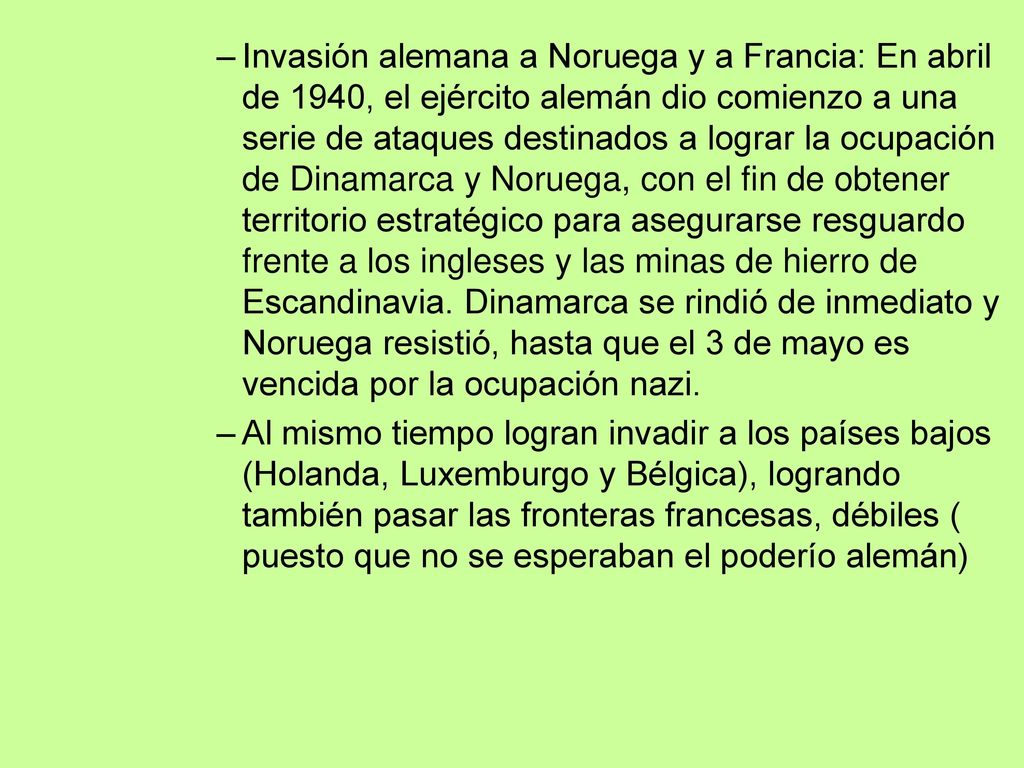 Invasión alemana a Noruega y a Francia: En abril de 1940, el ejército alemán dio comienzo a una serie de ataques destinados a lograr la ocupación de Dinamarca y Noruega, con el fin de obtener territorio estratégico para asegurarse resguardo frente a los ingleses y las minas de hierro de Escandinavia. Dinamarca se rindió de inmediato y Noruega resistió, hasta que el 3 de mayo es vencida por la ocupación nazi.