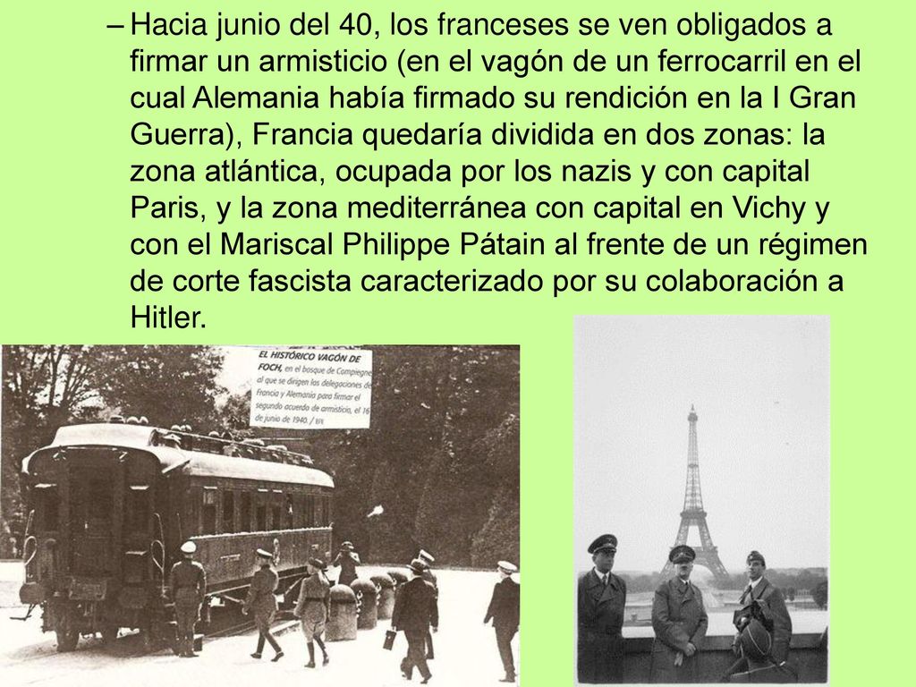 Hacia junio del 40, los franceses se ven obligados a firmar un armisticio (en el vagón de un ferrocarril en el cual Alemania había firmado su rendición en la I Gran Guerra), Francia quedaría dividida en dos zonas: la zona atlántica, ocupada por los nazis y con capital Paris, y la zona mediterránea con capital en Vichy y con el Mariscal Philippe Pátain al frente de un régimen de corte fascista caracterizado por su colaboración a Hitler.