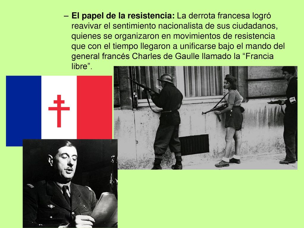 El papel de la resistencia: La derrota francesa logró reavivar el sentimiento nacionalista de sus ciudadanos, quienes se organizaron en movimientos de resistencia que con el tiempo llegaron a unificarse bajo el mando del general francés Charles de Gaulle llamado la Francia libre .