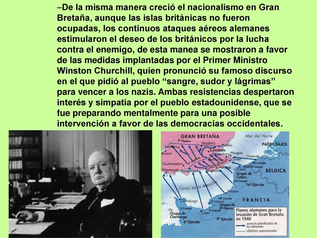 De la misma manera creció el nacionalismo en Gran Bretaña, aunque las islas británicas no fueron ocupadas, los continuos ataques aéreos alemanes estimularon el deseo de los británicos por la lucha contra el enemigo, de esta manea se mostraron a favor de las medidas implantadas por el Primer Ministro Winston Churchill, quien pronunció su famoso discurso en el que pidió al pueblo sangre, sudor y lágrimas para vencer a los nazis.