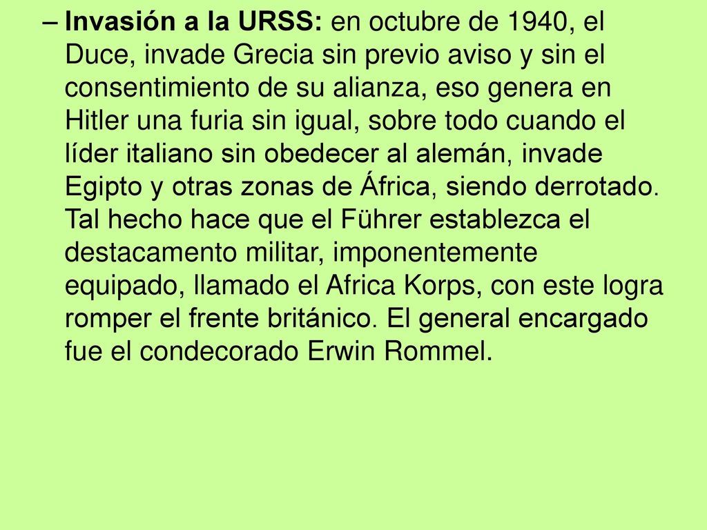 Invasión a la URSS: en octubre de 1940, el Duce, invade Grecia sin previo aviso y sin el consentimiento de su alianza, eso genera en Hitler una furia sin igual, sobre todo cuando el líder italiano sin obedecer al alemán, invade Egipto y otras zonas de África, siendo derrotado.