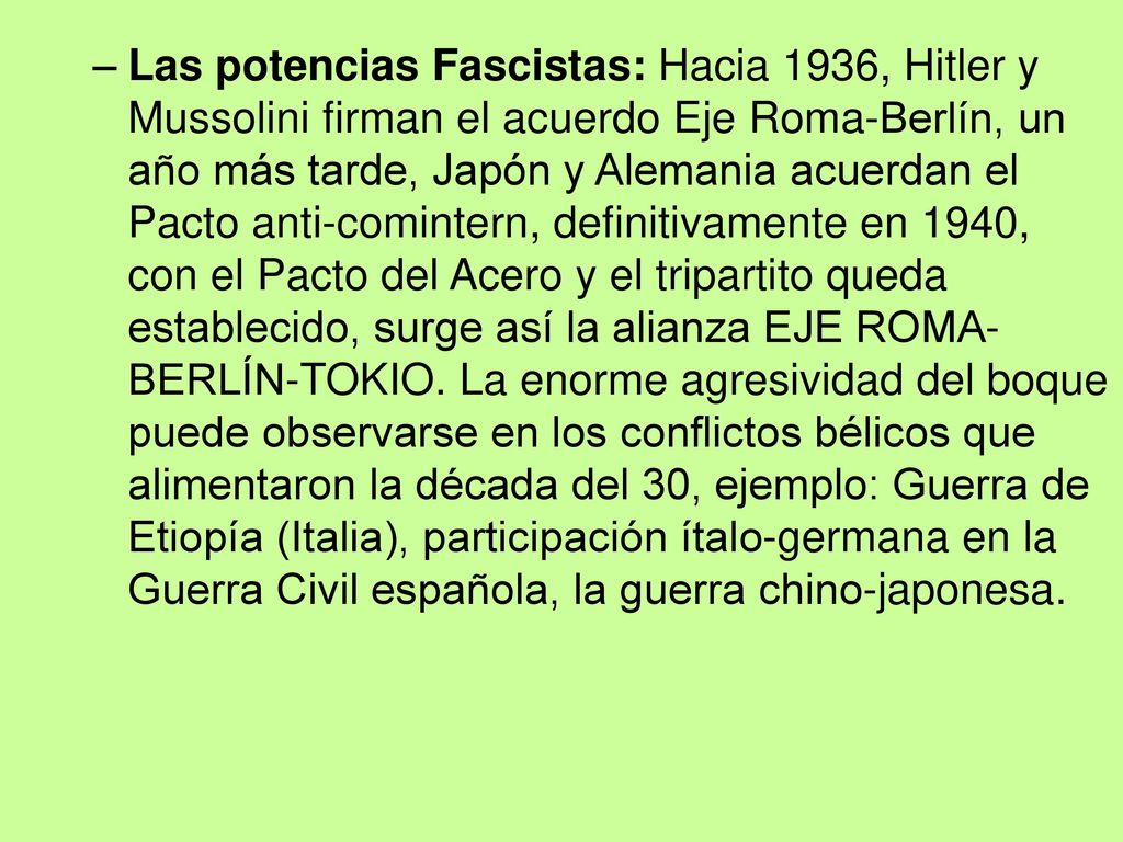 Las potencias Fascistas: Hacia 1936, Hitler y Mussolini firman el acuerdo Eje Roma-Berlín, un año más tarde, Japón y Alemania acuerdan el Pacto anti-comintern, definitivamente en 1940, con el Pacto del Acero y el tripartito queda establecido, surge así la alianza EJE ROMA-BERLÍN-TOKIO.