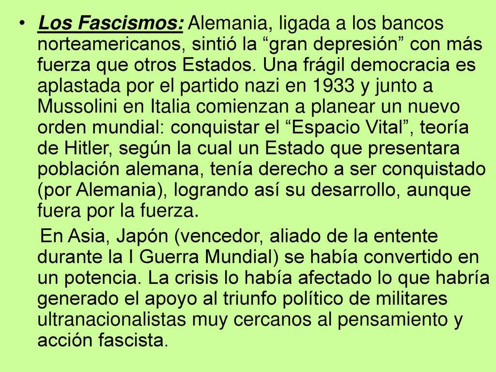 Los Fascismos: Alemania, ligada a los bancos norteamericanos, sintió la gran depresión con más fuerza que otros Estados. Una frágil democracia es aplastada por el partido nazi en 1933 y junto a Mussolini en Italia comienzan a planear un nuevo orden mundial: conquistar el Espacio Vital , teoría de Hitler, según la cual un Estado que presentara población alemana, tenía derecho a ser conquistado (por Alemania), logrando así su desarrollo, aunque fuera por la fuerza.