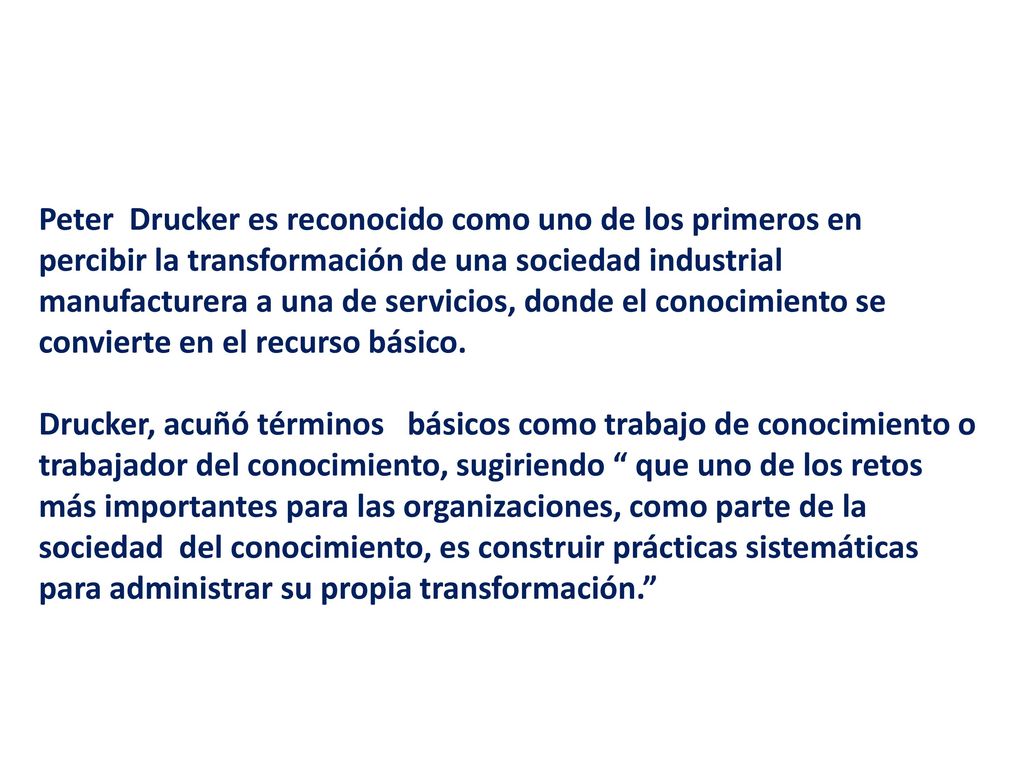 Peter Drucker es reconocido como uno de los primeros en percibir la transformación de una sociedad industrial manufacturera a una de servicios, donde el conocimiento se convierte en el recurso básico.