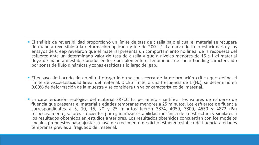 El análisis de reversibilidad proporcionó un límite de tasa de cizalla bajo el cual el material se recupera de manera reversible a la deformación aplicada y fue de 200 s-1. La curva de flujo estacionario y los ensayos de Creep revelaron que el material presenta un comportamiento no lineal de la respuesta del esfuerzo ante un determinado valor de tasa de cizalla y que a niveles menores de 15 s-1 el material fluye de manera inestable produciéndose posiblemente el fenómenos de shear banding caracterizado por zonas de flujo dinámicas y zonas estáticas a lo largo del gap.