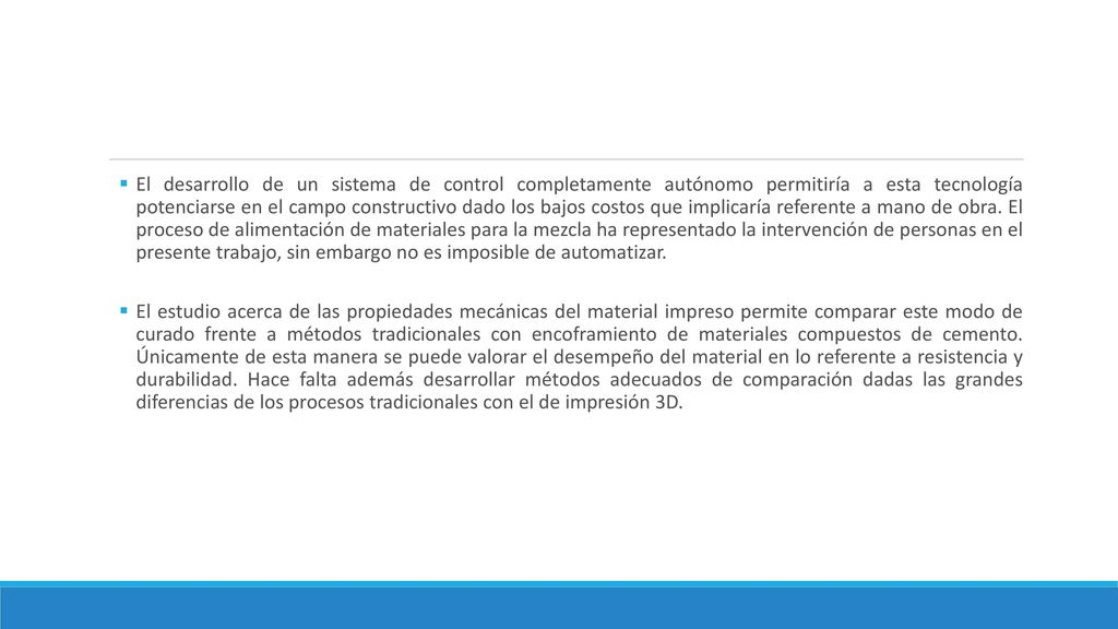 El desarrollo de un sistema de control completamente autónomo permitiría a esta tecnología potenciarse en el campo constructivo dado los bajos costos que implicaría referente a mano de obra. El proceso de alimentación de materiales para la mezcla ha representado la intervención de personas en el presente trabajo, sin embargo no es imposible de automatizar.