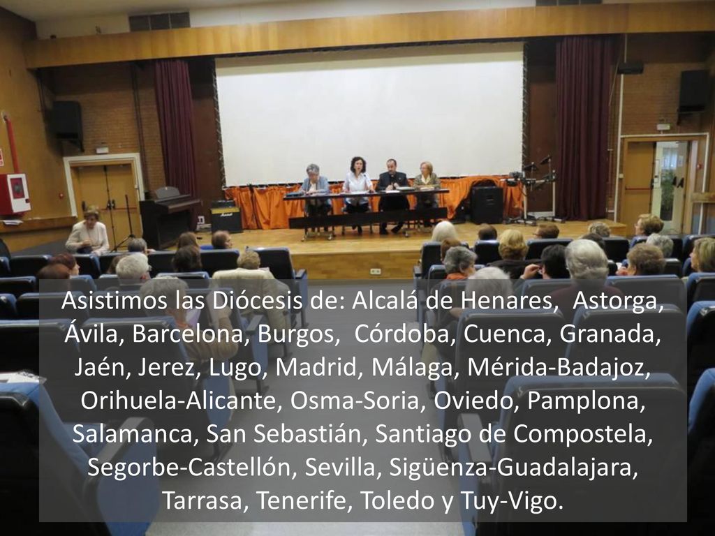 Asistimos las Diócesis de: Alcalá de Henares, Astorga, Ávila, Barcelona, Burgos, Córdoba, Cuenca, Granada, Jaén, Jerez, Lugo, Madrid, Málaga, Mérida-Badajoz, Orihuela-Alicante, Osma-Soria, Oviedo, Pamplona, Salamanca, San Sebastián, Santiago de Compostela, Segorbe-Castellón, Sevilla, Sigüenza-Guadalajara, Tarrasa, Tenerife, Toledo y Tuy-Vigo.