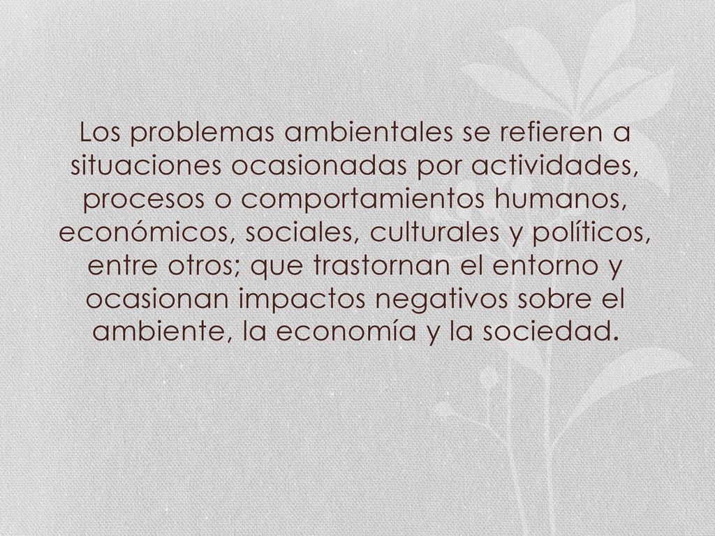Los problemas ambientales se refieren a situaciones ocasionadas por actividades, procesos o comportamientos humanos, económicos, sociales, culturales y políticos, entre otros; que trastornan el entorno y ocasionan impactos negativos sobre el ambiente, la economía y la sociedad.