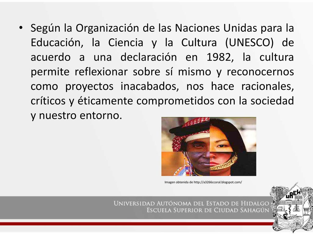 Según la Organización de las Naciones Unidas para la Educación, la Ciencia y la Cultura (UNESCO) de acuerdo a una declaración en 1982, la cultura permite reflexionar sobre sí mismo y reconocernos como proyectos inacabados, nos hace racionales, críticos y éticamente comprometidos con la sociedad y nuestro entorno.
