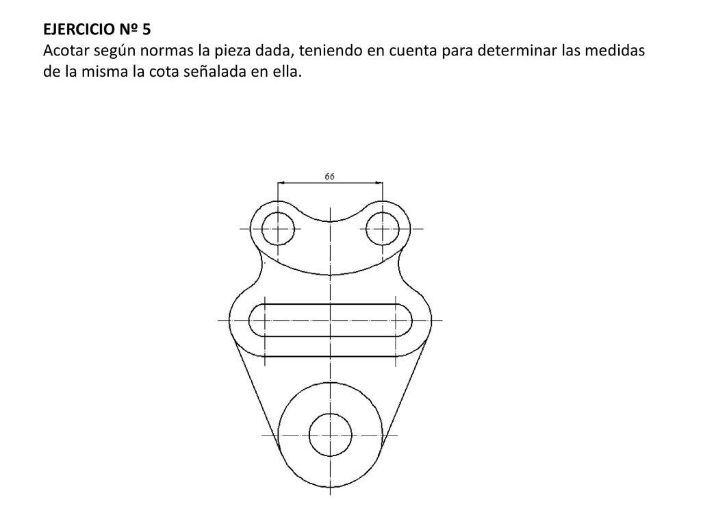 EJERCICIO Nº 5 Acotar según normas la pieza dada, teniendo en cuenta para determinar las medidas de la misma la cota señalada en ella.