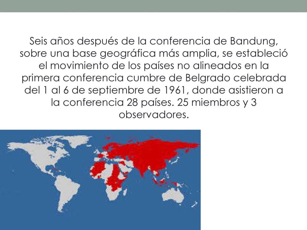 Seis años después de la conferencia de Bandung, sobre una base geográfica más amplia, se estableció el movimiento de los países no alineados en la primera conferencia cumbre de Belgrado celebrada del 1 al 6 de septiembre de 1961, donde asistieron a la conferencia 28 países.