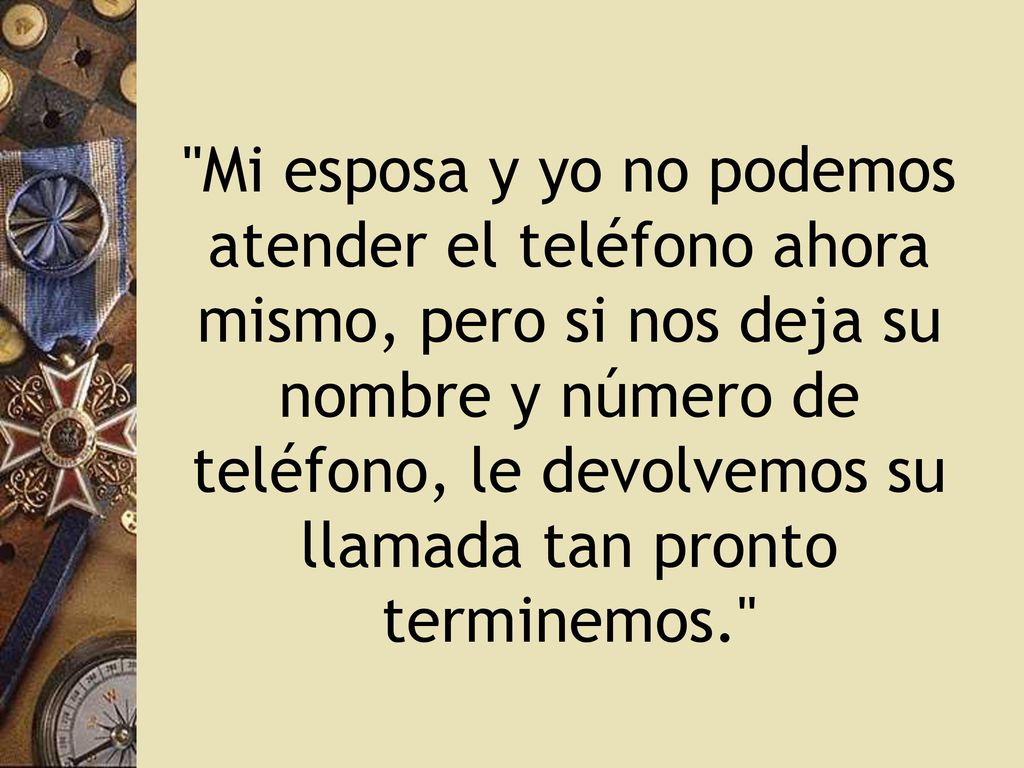 Mi esposa y yo no podemos atender el teléfono ahora mismo, pero si nos deja su nombre y número de teléfono, le devolvemos su llamada tan pronto terminemos.