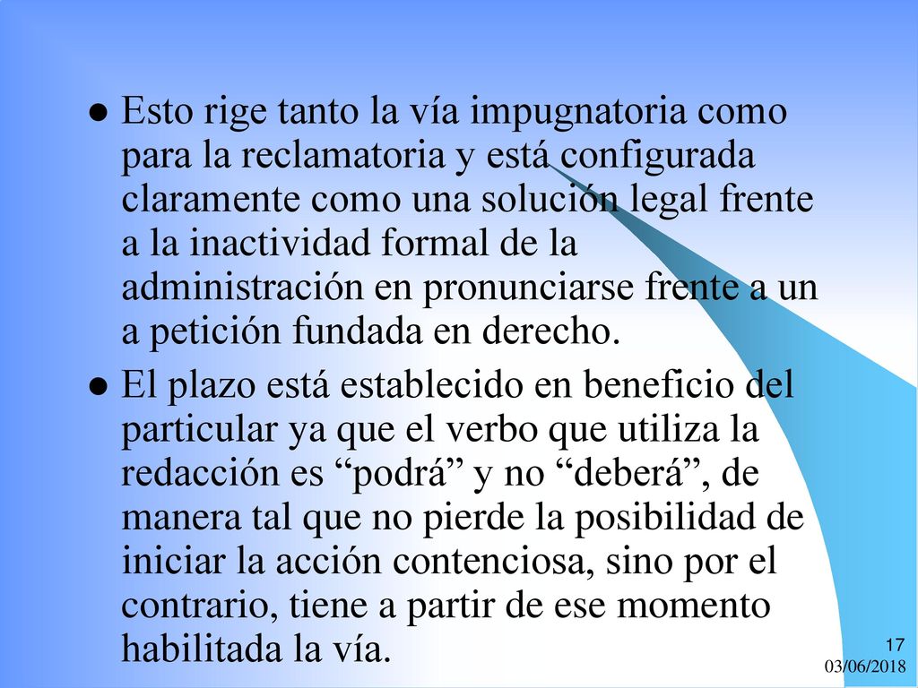 Esto rige tanto la vía impugnatoria como para la reclamatoria y está configurada claramente como una solución legal frente a la inactividad formal de la administración en pronunciarse frente a un a petición fundada en derecho.