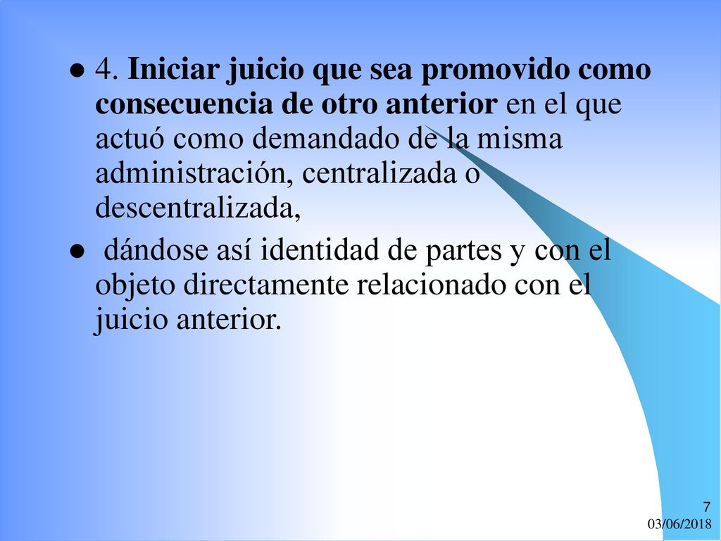 4. Iniciar juicio que sea promovido como consecuencia de otro anterior en el que actuó como demandado de la misma administración, centralizada o descentralizada,