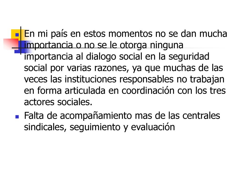En mi país en estos momentos no se dan mucha importancia o no se le otorga ninguna importancia al dialogo social en la seguridad social por varias razones, ya que muchas de las veces las instituciones responsables no trabajan en forma articulada en coordinación con los tres actores sociales.