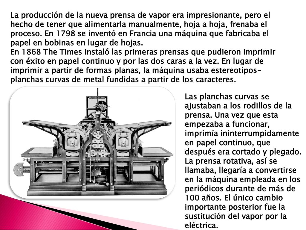 La producción de la nueva prensa de vapor era impresionante, pero el hecho de tener que alimentarla manualmente, hoja a hoja, frenaba el proceso. En 1798 se inventó en Francia una máquina que fabricaba el papel en bobinas en lugar de hojas.