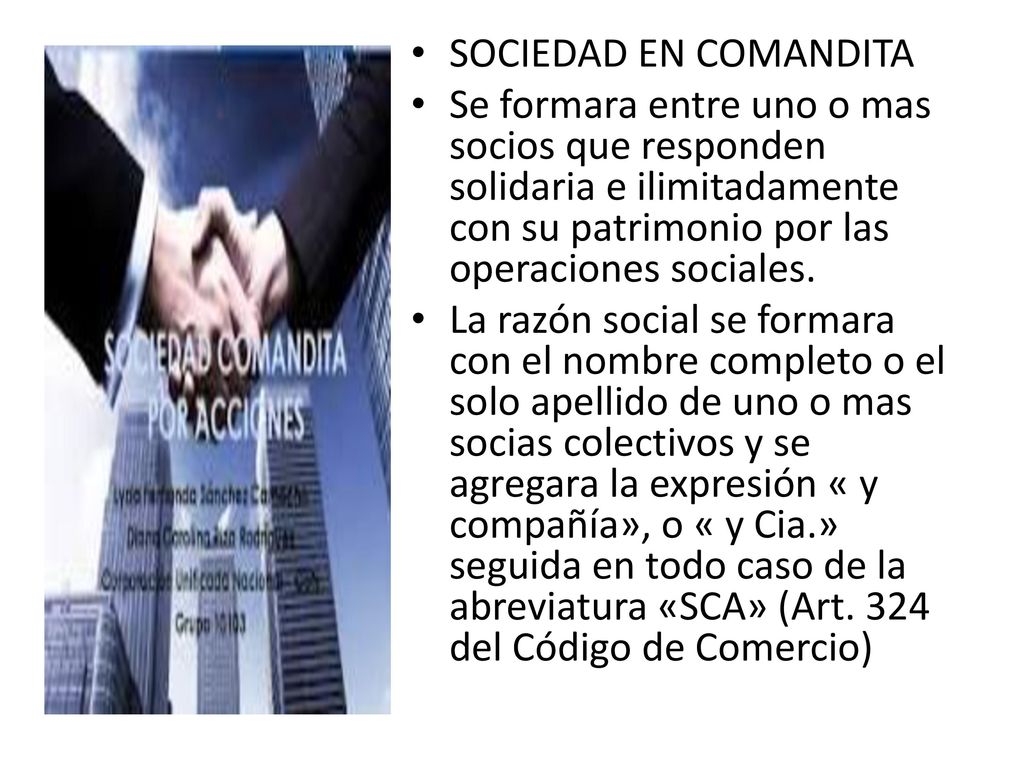 . SOCIEDAD EN COMANDITA. Se formara entre uno o mas socios que responden solidaria e ilimitadamente con su patrimonio por las operaciones sociales.