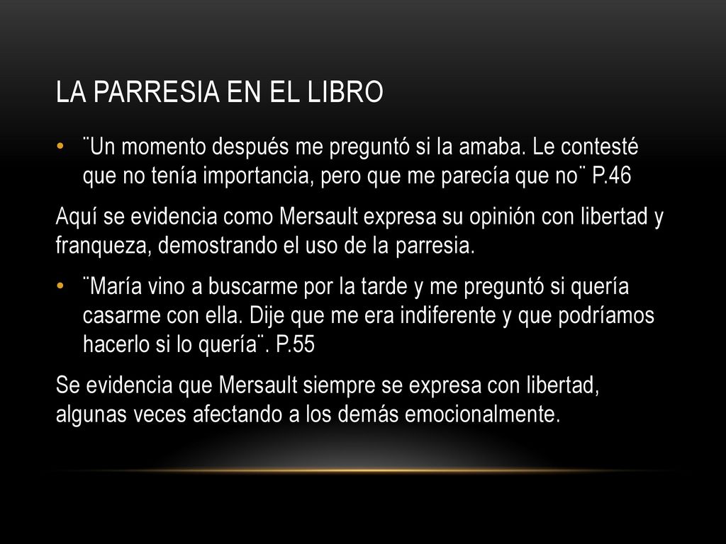 La parresia en el libro ¨Un momento después me preguntó si la amaba. Le contesté que no tenía importancia, pero que me parecía que no¨ P.46.