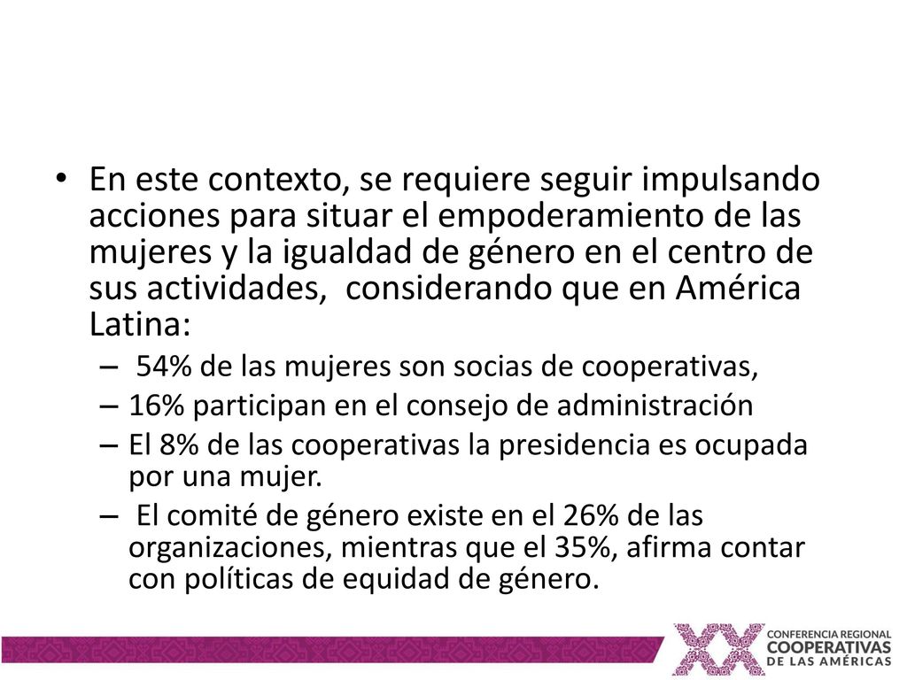 En este contexto, se requiere seguir impulsando acciones para situar el empoderamiento de las mujeres y la igualdad de género en el centro de sus actividades, considerando que en América Latina: