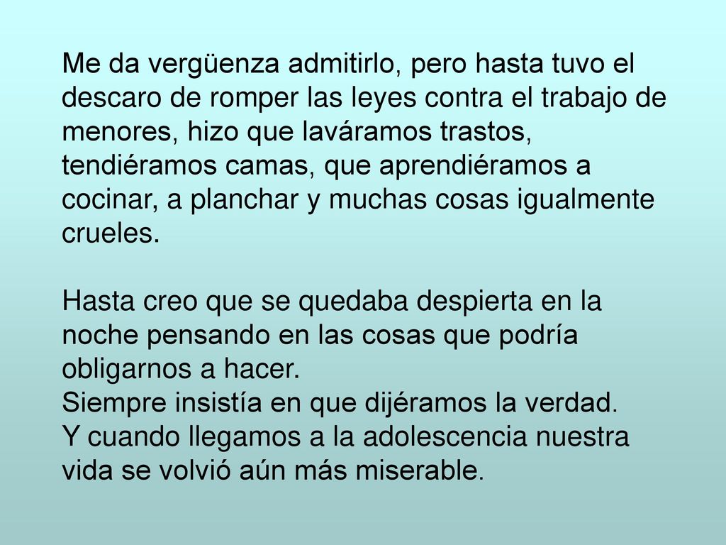 Me da vergüenza admitirlo, pero hasta tuvo el descaro de romper las leyes contra el trabajo de menores, hizo que laváramos trastos, tendiéramos camas, que aprendiéramos a cocinar, a planchar y muchas cosas igualmente crueles.