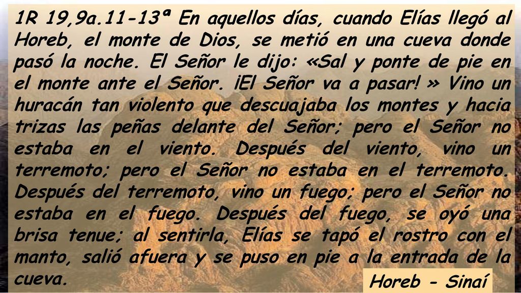 1R 19,9a.11-13ª En aquellos días, cuando Elías llegó al Horeb, el monte de Dios, se metió en una cueva donde pasó la noche. El Señor le dijo: «Sal y ponte de pie en el monte ante el Señor. ¡El Señor va a pasar! » Vino un huracán tan violento que descuajaba los montes y hacia trizas las peñas delante del Señor; pero el Señor no estaba en el viento. Después del viento, vino un terremoto; pero el Señor no estaba en el terremoto. Después del terremoto, vino un fuego; pero el Señor no estaba en el fuego. Después del fuego, se oyó una brisa tenue; al sentirla, Elías se tapó el rostro con el manto, salió afuera y se puso en pie a la entrada de la cueva.
