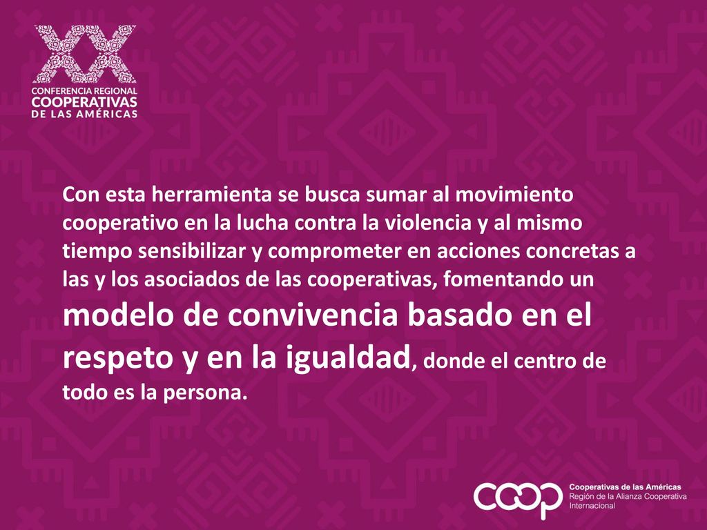Con esta herramienta se busca sumar al movimiento cooperativo en la lucha contra la violencia y al mismo tiempo sensibilizar y comprometer en acciones concretas a las y los asociados de las cooperativas, fomentando un modelo de convivencia basado en el respeto y en la igualdad, donde el centro de todo es la persona.