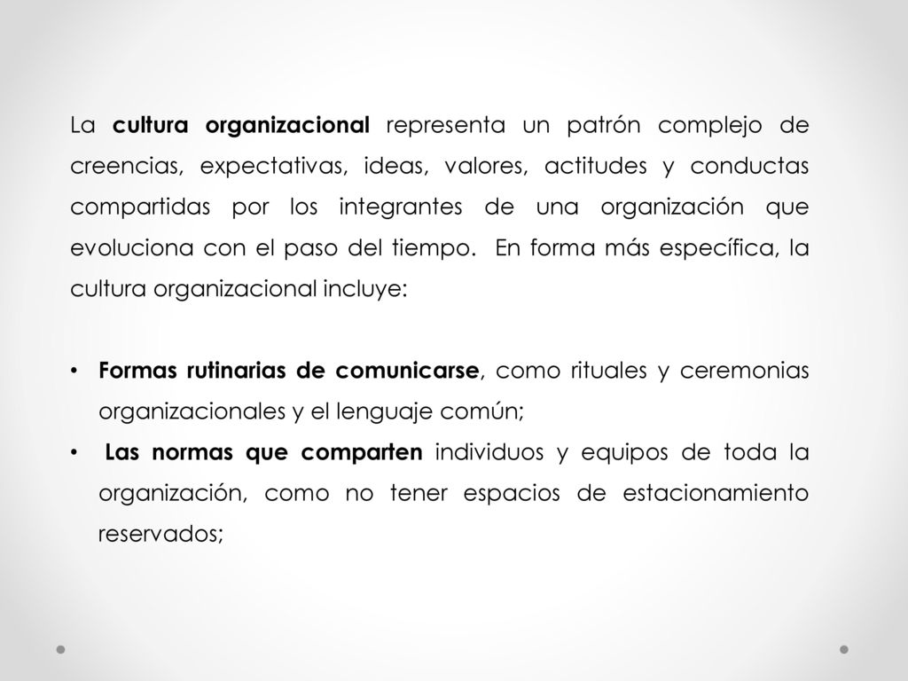 La cultura organizacional representa un patrón complejo de creencias, expectativas, ideas, valores, actitudes y conductas compartidas por los integrantes de una organización que evoluciona con el paso del tiempo. En forma más específica, la cultura organizacional incluye: