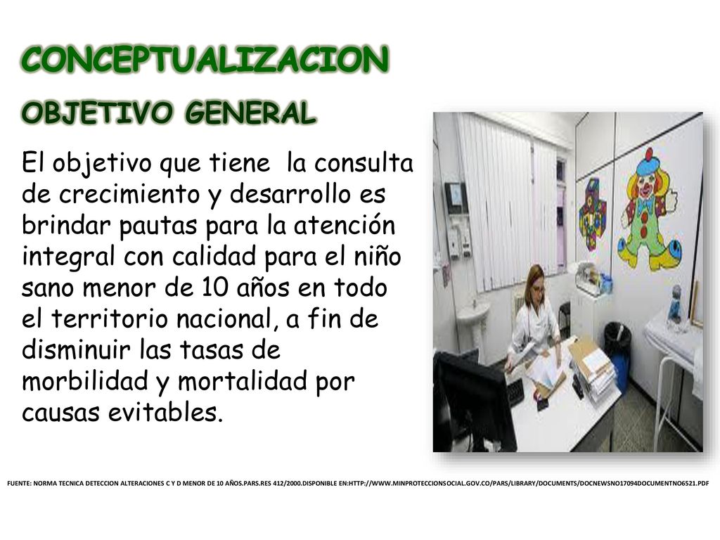 CONCEPTUALIZACION OBJETIVO GENERAL El objetivo que tiene la consulta de crecimiento y desarrollo es brindar pautas para la atención integral con calidad para el niño sano menor de 10 años en todo el territorio nacional, a fin de disminuir las tasas de morbilidad y mortalidad por causas evitables.