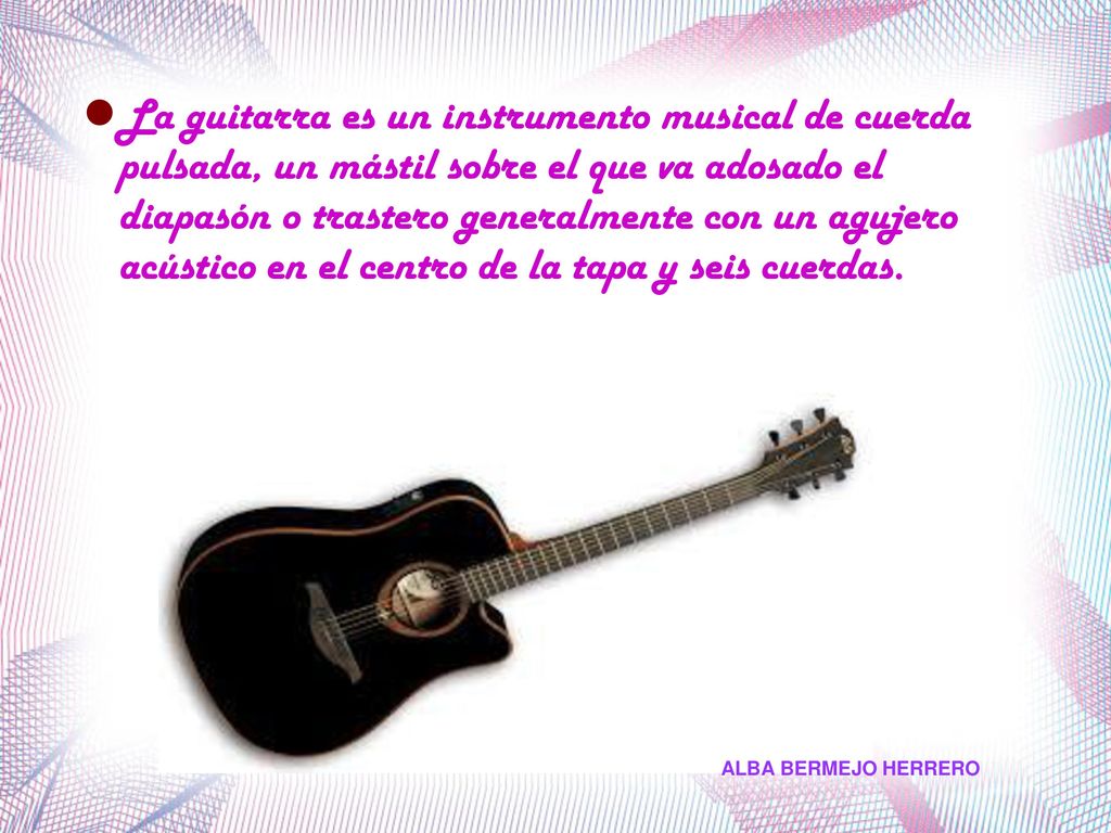 La guitarra es un instrumento musical de cuerda pulsada, un mástil sobre el que va adosado el diapasón o trastero generalmente con un agujero acústico en el centro de la tapa y seis cuerdas.