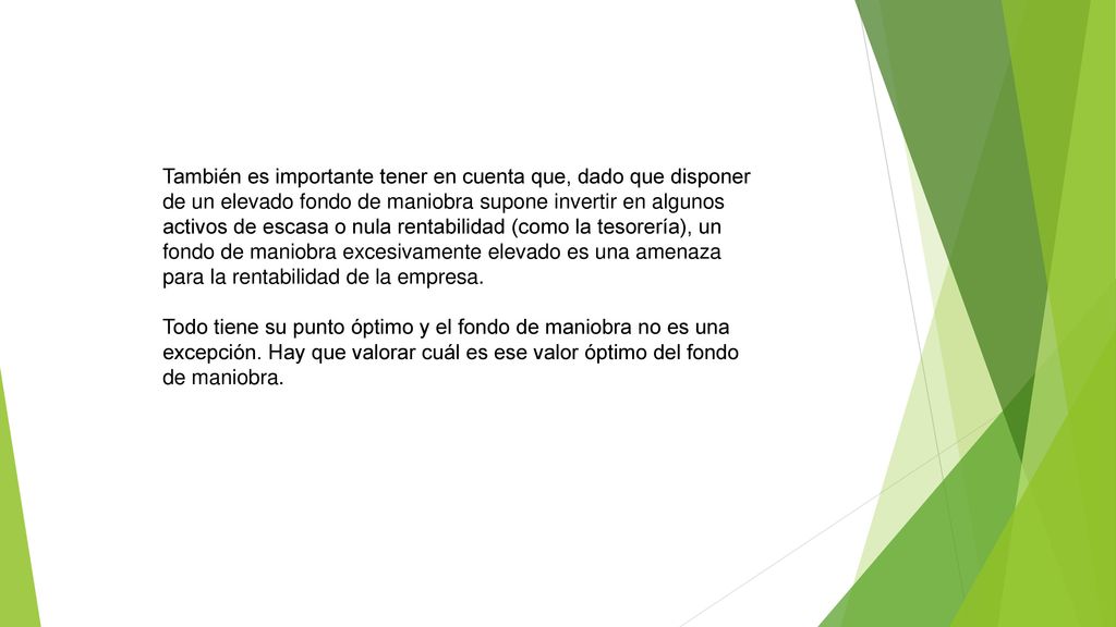 También es importante tener en cuenta que, dado que disponer de un elevado fondo de maniobra supone invertir en algunos activos de escasa o nula rentabilidad (como la tesorería), un fondo de maniobra excesivamente elevado es una amenaza para la rentabilidad de la empresa.