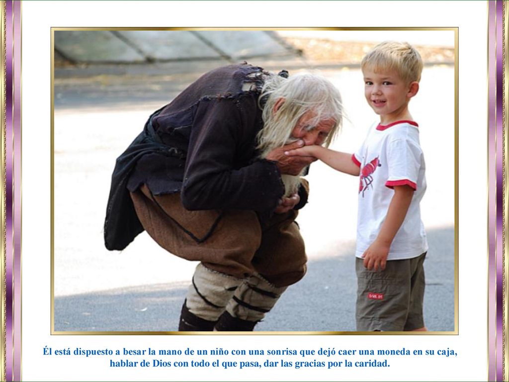 Él está dispuesto a besar la mano de un niño con una sonrisa que dejó caer una moneda en su caja, hablar de Dios con todo el que pasa, dar las gracias por la caridad.