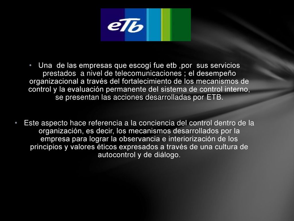Una de las empresas que escogí fue etb ,por sus servicios prestados a nivel de telecomunicaciones ; el desempeño organizacional a través del fortalecimiento de los mecanismos de control y la evaluación permanente del sistema de control interno, se presentan las acciones desarrolladas por ETB.