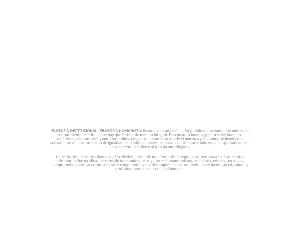 FILOSOFIA INSTITUCIONAL - FILOSOFIA HUMANISTA: Reconoce a cada niña, niño y adolescente como una unidad de cuerpo-mente-espíritu al que hay que formar de manera integral. Esta postura busca y genera seres humanos dinámicos, responsables y comprometidos a través de un proceso donde el maestro y el alumno se involucran activamente en una atmósfera de igualdad en el salón de clases, con participación que conduzca a la espontaneidad al pensamiento creativo y al trabajo autodirigido.