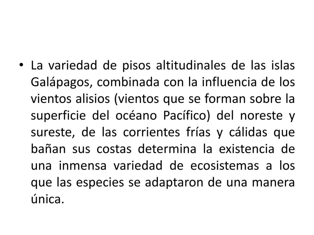 La variedad de pisos altitudinales de las islas Galápagos, combinada con la influencia de los vientos alisios (vientos que se forman sobre la superficie del océano Pacífico) del noreste y sureste, de las corrientes frías y cálidas que bañan sus costas determina la existencia de una inmensa variedad de ecosistemas a los que las especies se adaptaron de una manera única.