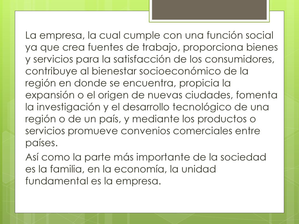La empresa, la cual cumple con una función social ya que crea fuentes de trabajo, proporciona bienes y servicios para la satisfacción de los consumidores, contribuye al bienestar socioeconómico de la región en donde se encuentra, propicia la expansión o el origen de nuevas ciudades, fomenta la investigación y el desarrollo tecnológico de una región o de un país, y mediante los productos o servicios promueve convenios comerciales entre países.