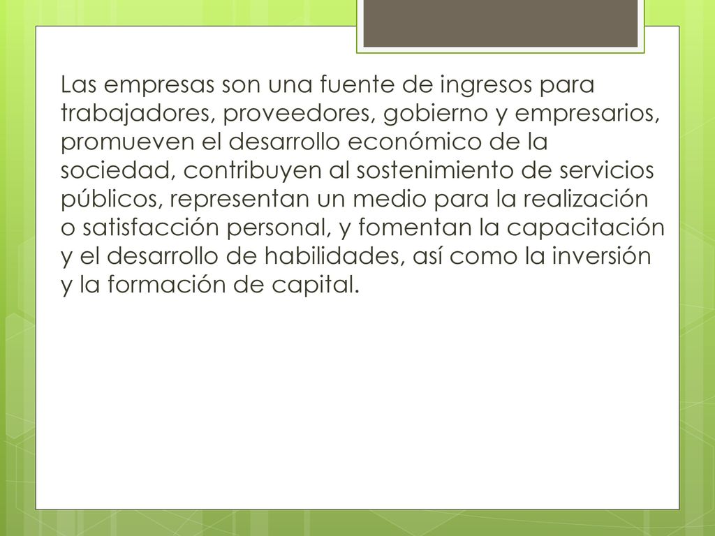 Las empresas son una fuente de ingresos para trabajadores, proveedores, gobierno y empresarios, promueven el desarrollo económico de la sociedad, contribuyen al sostenimiento de servicios públicos, representan un medio para la realización o satisfacción personal, y fomentan la capacitación y el desarrollo de habilidades, así como la inversión y la formación de capital.