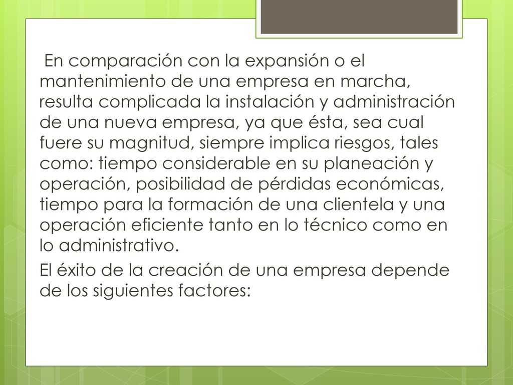 En comparación con la expansión o el mantenimiento de una empresa en marcha, resulta complicada la instalación y administración de una nueva empresa, ya que ésta, sea cual fuere su magnitud, siempre implica riesgos, tales como: tiempo considerable en su planeación y operación, posibilidad de pérdidas económicas, tiempo para la formación de una clientela y una operación eficiente tanto en lo técnico como en lo administrativo.