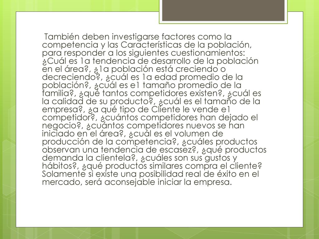 También deben investigarse factores como la competencia y las Características de la población, para responder a los siguientes cuestionamientos: ¿Cuál es 1a tendencia de desarrollo de la población en el área , ¿1a población está creciendo o decreciendo , ¿cuál es 1a edad promedio de la población , ¿cuál es e1 tamaño promedio de la familia , ¿qué tantos competidores existen , ¿cuál es la calidad de su producto , ¿cuál es el tamaño de la empresa , ¿a qué tipo de Cliente le vende e1 competidor , ¿cuántos competidores han dejado el negocio , ¿cuántos competidores nuevos se han iniciado en el área , ¿cuál es el volumen de producción de la competencia , ¿cuáles productos observan una tendencia de escasez , ¿qué productos demanda la clientela , ¿cuáles son sus gustos y hábitos , ¿qué productos similares compra el cliente.