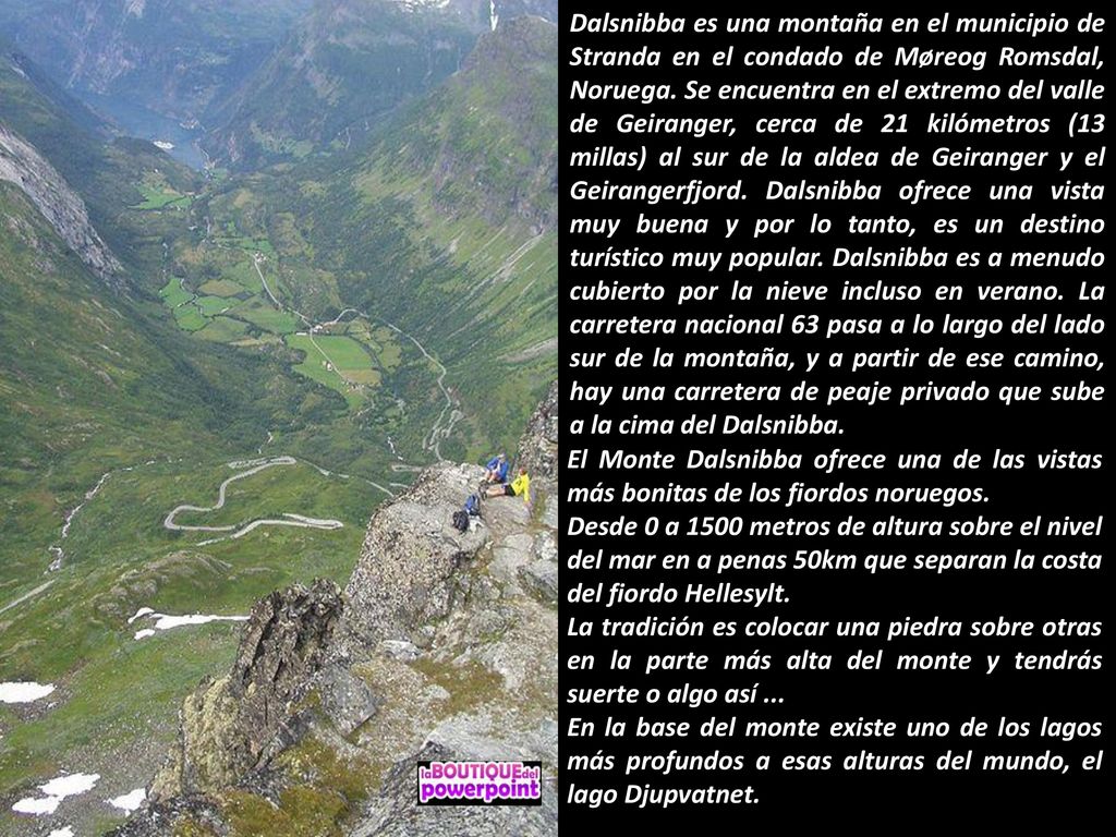 Dalsnibba es una montaña en el municipio de Stranda en el condado de Møreog Romsdal, Noruega. Se encuentra en el extremo del valle de Geiranger, cerca de 21 kilómetros (13 millas) al sur de la aldea de Geiranger y el Geirangerfjord. Dalsnibba ofrece una vista muy buena y por lo tanto, es un destino turístico muy popular. Dalsnibba es a menudo cubierto por la nieve incluso en verano. La carretera nacional 63 pasa a lo largo del lado sur de la montaña, y a partir de ese camino, hay una carretera de peaje privado que sube a la cima del Dalsnibba.