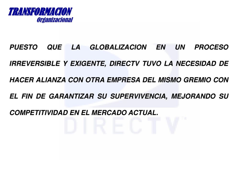 PUESTO QUE LA GLOBALIZACION EN UN PROCESO IRREVERSIBLE Y EXIGENTE, DIRECTV TUVO LA NECESIDAD DE HACER ALIANZA CON OTRA EMPRESA DEL MISMO GREMIO CON EL FIN DE GARANTIZAR SU SUPERVIVENCIA, MEJORANDO SU COMPETITIVIDAD EN EL MERCADO ACTUAL.