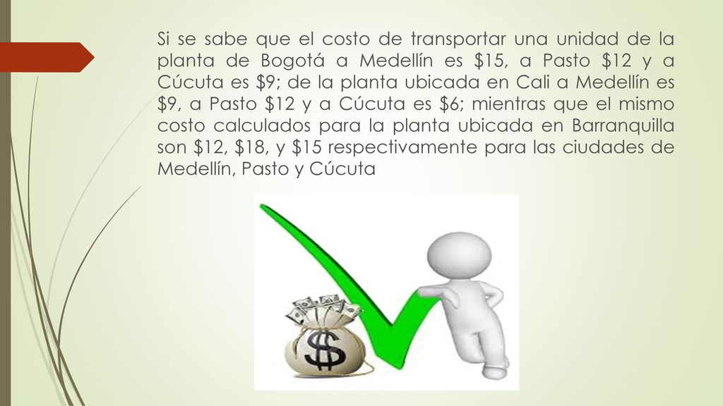 Si se sabe que el costo de transportar una unidad de la planta de Bogotá a Medellín es $15, a Pasto $12 y a Cúcuta es $9; de la planta ubicada en Cali a Medellín es $9, a Pasto $12 y a Cúcuta es $6; mientras que el mismo costo calculados para la planta ubicada en Barranquilla son $12, $18, y $15 respectivamente para las ciudades de Medellín, Pasto y Cúcuta