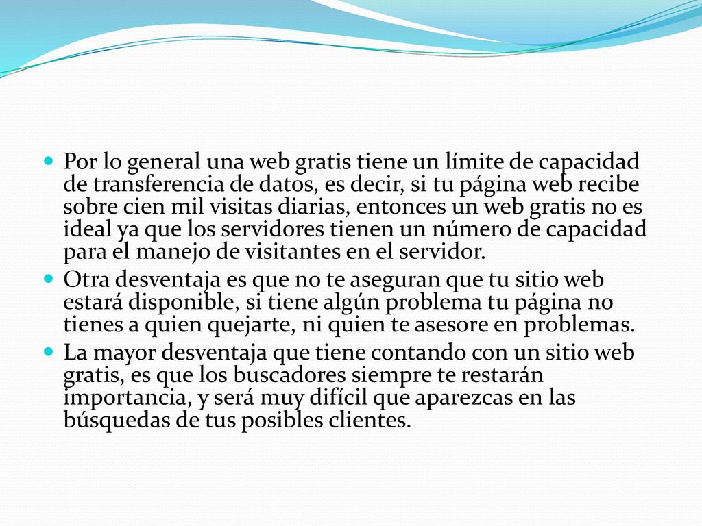 Por lo general una web gratis tiene un límite de capacidad de transferencia de datos, es decir, si tu página web recibe sobre cien mil visitas diarias, entonces un web gratis no es ideal ya que los servidores tienen un número de capacidad para el manejo de visitantes en el servidor.